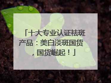 十大专业认证祛斑产品：美白淡斑国货，国货崛起！