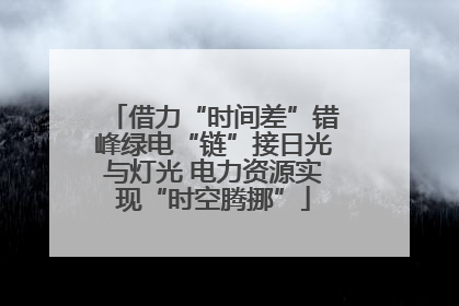 借力“时间差”错峰绿电“链”接日光与灯光 电力资源实现“时空腾挪”