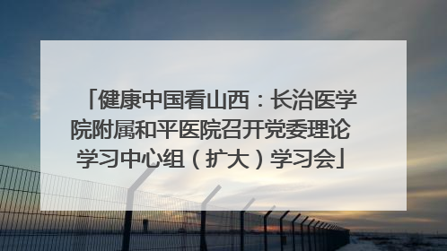 健康中国看山西：长治医学院附属和平医院召开党委理论学习中心组（扩大）学习会