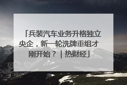 兵装汽车业务升格独立央企，新一轮洗牌重组才刚开始？｜热财经