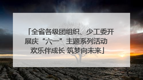 全省各级团组织、少工委开展庆“六一”主题系列活动 欢乐伴成长 筑梦向未来
