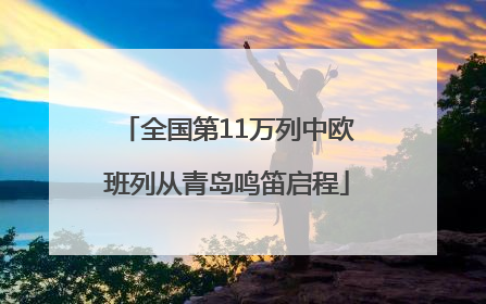 全国第11万列中欧班列从青岛鸣笛启程