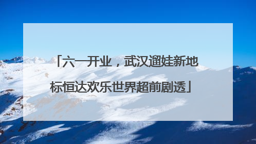六一开业，武汉遛娃新地标恒达欢乐世界超前剧透