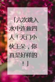 六次跳入水中连救四人！天门小伙王朵，你真是好样的！