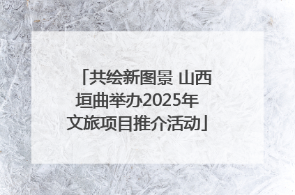 共绘新图景 山西垣曲举办2025年文旅项目推介活动