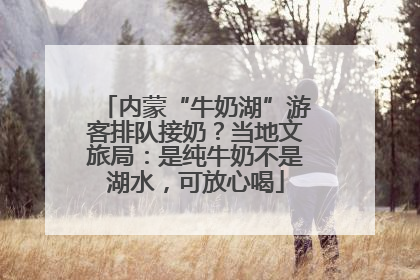 内蒙“牛奶湖”游客排队接奶？当地文旅局：是纯牛奶不是湖水，可放心喝