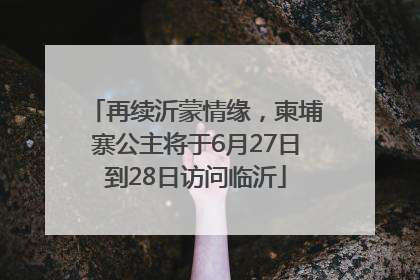 再续沂蒙情缘，柬埔寨公主将于6月27日到28日访问临沂