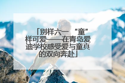 别样六一 “童”样可爱——在青岛爱迪学校感受爱与童真的双向奔赴