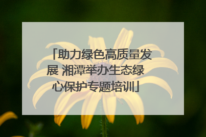 助力绿色高质量发展 湘潭举办生态绿心保护专题培训
