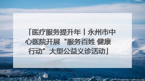 医疗服务提升年丨永州市中心医院开展“服务百姓 健康行动”大型公益义诊活动