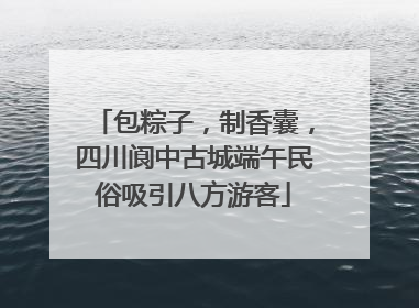 包粽子，制香囊，四川阆中古城端午民俗吸引八方游客