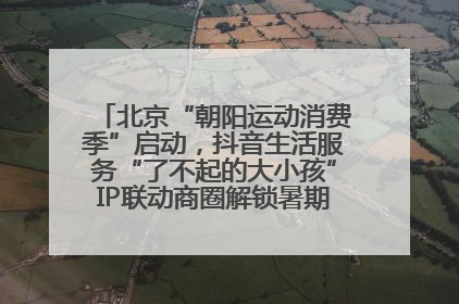 北京“朝阳运动消费季”启动，抖音生活服务“了不起的大小孩”IP联动商圈解锁暑期亲子消费新场景