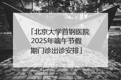 北京大学首钢医院2025年端午节假期门诊出诊安排