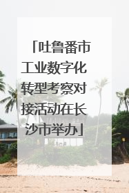 吐鲁番市工业数字化转型考察对接活动在长沙市举办