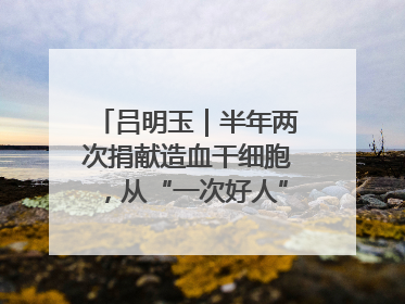 吕明玉｜半年两次捐献造血干细胞，从“一次好人”到“一生好人”