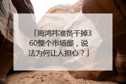 周鸿祎准备干掉360整个市场部，说法为何让人担心？