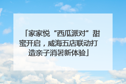 家家悦“西瓜派对”甜蜜开启，威海五店联动打造亲子消暑新体验