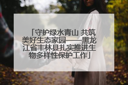 守护绿水青山 共筑美好生态家园——黑龙江省丰林县扎实推进生物多样性保护工作