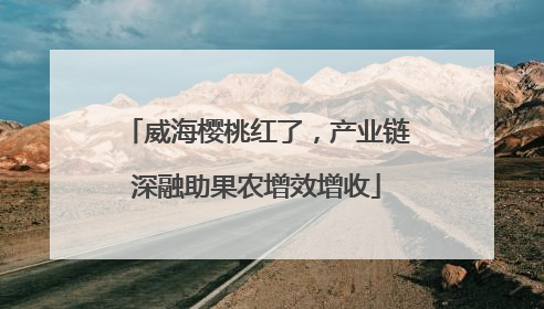 威海樱桃红了，产业链深融助果农增效增收