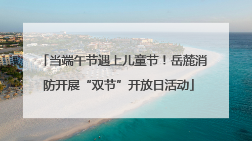 当端午节遇上儿童节！岳麓消防开展“双节”开放日活动