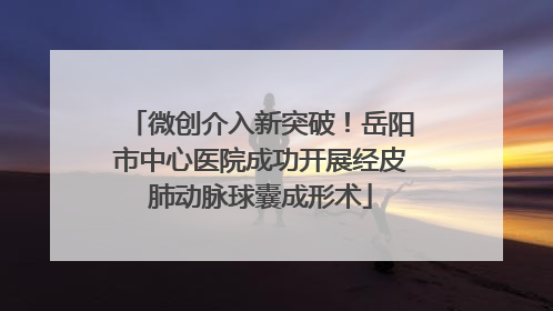微创介入新突破！岳阳市中心医院成功开展经皮肺动脉球囊成形术
