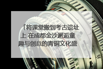 将课堂搬到考古遗址上 在成都金沙邂逅童趣与创意的青铜文化盛宴｜文化中国行