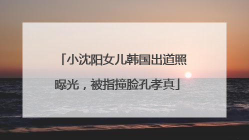 小沈阳女儿韩国出道照曝光，被指撞脸孔孝真