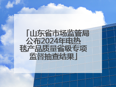 山东省市场监管局公布2024年电热毯产品质量省级专项监督抽查结果