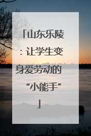 山东乐陵：让学生变身爱劳动的“小能手”