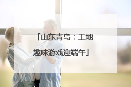 山东青岛：工地趣味游戏迎端午
