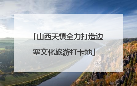 山西天镇全力打造边塞文化旅游打卡地