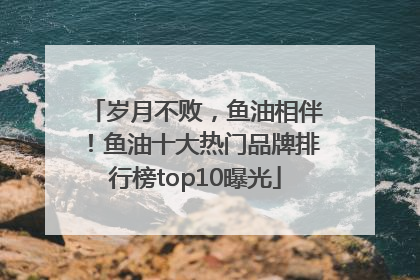 岁月不败，鱼油相伴！鱼油十大热门品牌排行榜top10曝光