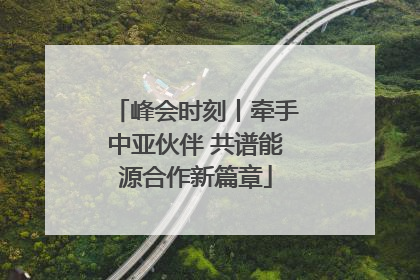 峰会时刻丨牵手中亚伙伴 共谱能源合作新篇章