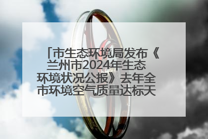 市生态环境局发布《兰州市2024年生态环境状况公报》去年全市环境空气质量达标天数301天