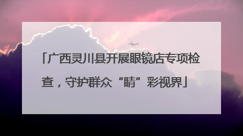 广西灵川县开展眼镜店专项检查，守护群众“睛”彩视界