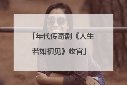 年代传奇剧《人生若如初见》收官