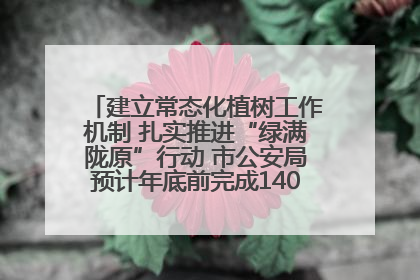 建立常态化植树工作机制 扎实推进“绿满陇原”行动 市公安局预计年底前完成1402亩绿化任务