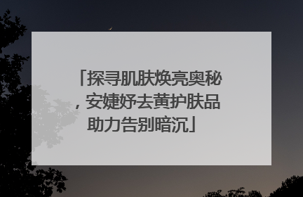 探寻肌肤焕亮奥秘，安婕妤去黄护肤品助力告别暗沉