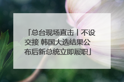 总台现场直击丨不设交接 韩国大选结果公布后新总统立即履职
