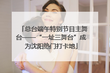 总台端午特别节目主舞台——“一址三舞台”成为沈阳热门打卡地