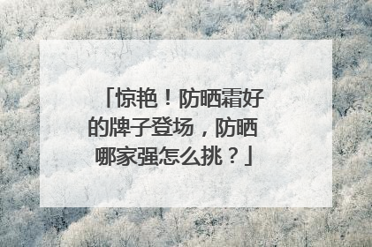 惊艳！防晒霜好的牌子登场，防晒哪家强怎么挑？