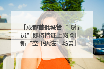 成都首批城管“飞行员”即将持证上岗 创新“空中执法”场景