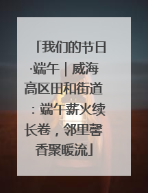我们的节日·端午｜威海高区田和街道：端午薪火续长卷，邻里馨香聚暖流