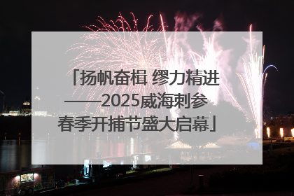 扬帆奋楫 缪力精进——2025威海刺参春季开捕节盛大启幕