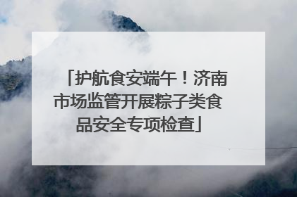 护航食安端午！济南市场监管开展粽子类食品安全专项检查
