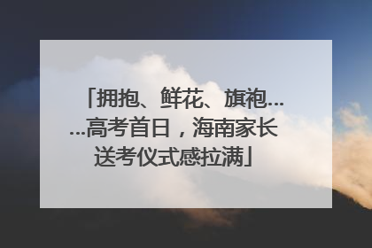 拥抱、鲜花、旗袍……高考首日，海南家长送考仪式感拉满