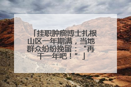 挂职肿瘤博士扎根山区一年期满，当地群众纷纷挽留：“再干一年吧！”