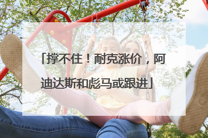 撑不住！耐克涨价，阿迪达斯和彪马或跟进