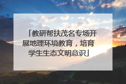 教研帮扶茂名专场开展地理环境教育，培育学生生态文明意识