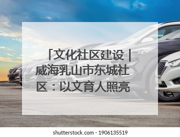 文化社区建设｜威海乳山市东城社区：以文育人照亮成长灯塔